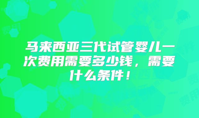 马来西亚三代试管婴儿一次费用需要多少钱,需要什么条件!