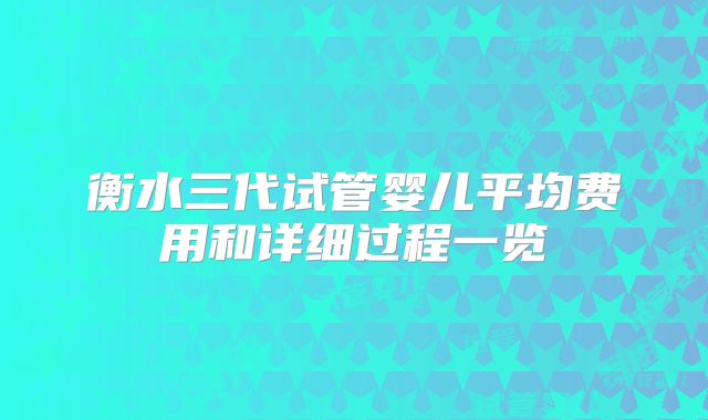 衡水三代试管婴儿平均费用和详细过程一览