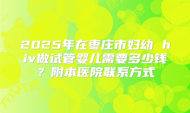 2025年在枣庄市妇幼 hiv做试管婴儿需要多少钱？附本医院联系方式