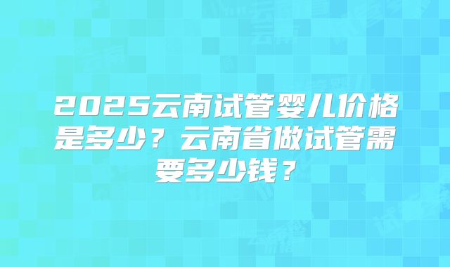2025云南试管婴儿价格是多少?云南省做试管需要多少钱?