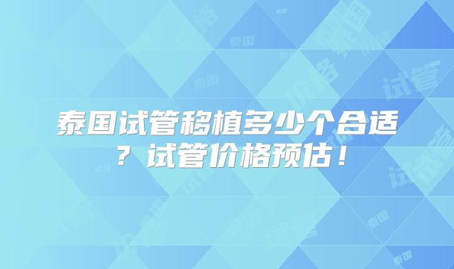 泰国试管移植多少个合适?试管价格预估!