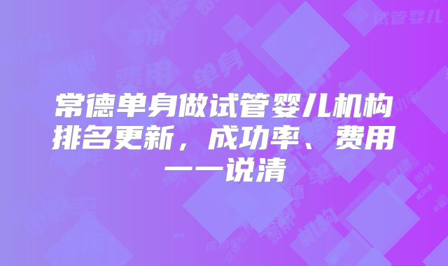常德单身做试管婴儿机构排名更新，成功率、费用一一说清