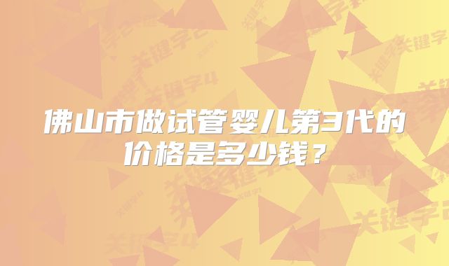 佛山市做试管婴儿第3代的价格是多少钱?