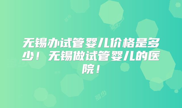 无锡办试管婴儿价格是多少！无锡做试管婴儿的医院！