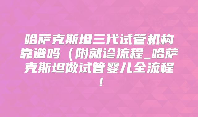哈萨克斯坦三代试管机构靠谱吗(附就诊流程_哈萨克斯坦做试管婴儿全流程!
