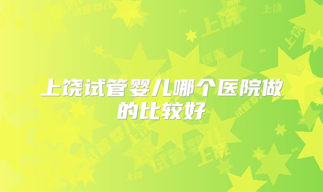 上饶试管婴儿哪个医院做的比较好