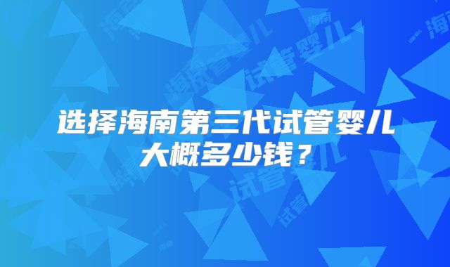 选择海南第三代试管婴儿大概多少钱？