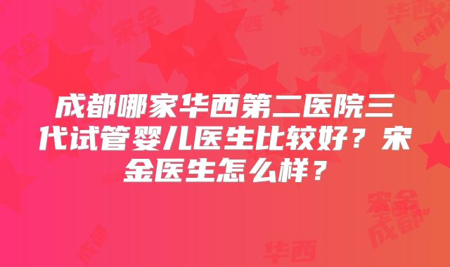 成都哪家华西第二医院三代试管婴儿医生比较好？宋金医生怎么样？