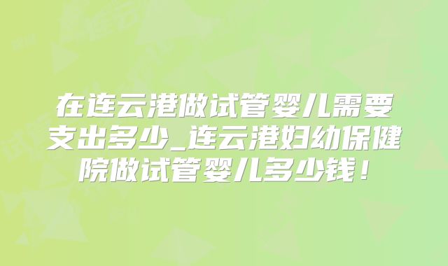在连云港做试管婴儿需要支出多少_连云港妇幼保健院做试管婴儿多少钱!