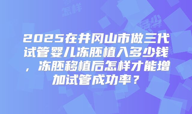 2025在井冈山市做三代试管婴儿冻胚植入多少钱，冻胚移植后怎样才能增加试管成功率？