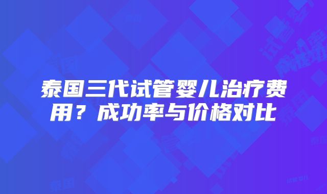 泰国三代试管婴儿治疗费用?成功率与价格对比