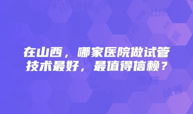 在山西，哪家医院做试管技术最好，最值得信赖？