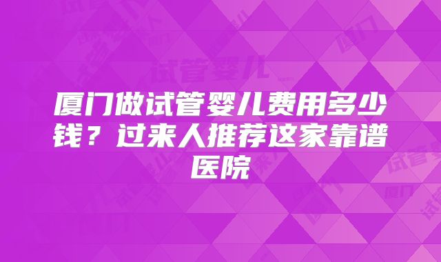 厦门做试管婴儿费用多少钱?过来人推荐这家靠谱医院