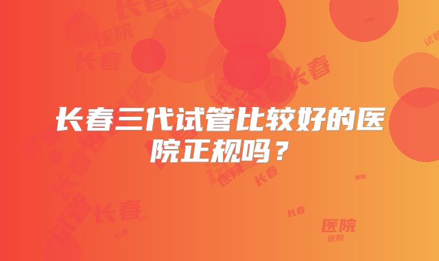 长春三代试管比较好的医院正规吗？
