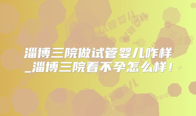 淄博三院做试管婴儿咋样_淄博三院看不孕怎么样！