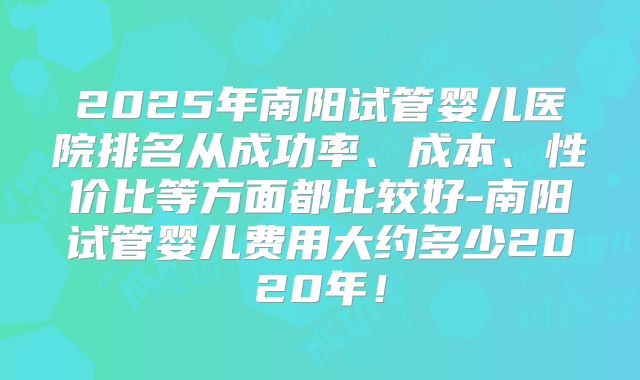 2025年南阳试管婴儿医院排名从成功率、成本、性价比等方面都比较好-南阳试管婴儿费用大约多少2020年!
