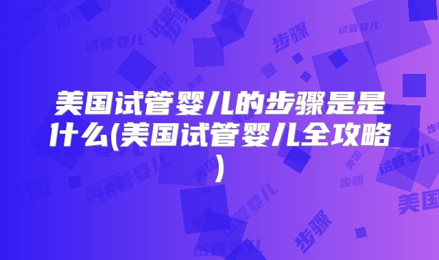 美国试管婴儿的步骤是是什么(美国试管婴儿全攻略)