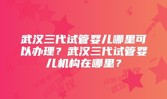武汉三代试管婴儿哪里可以办理？武汉三代试管婴儿机构在哪里？