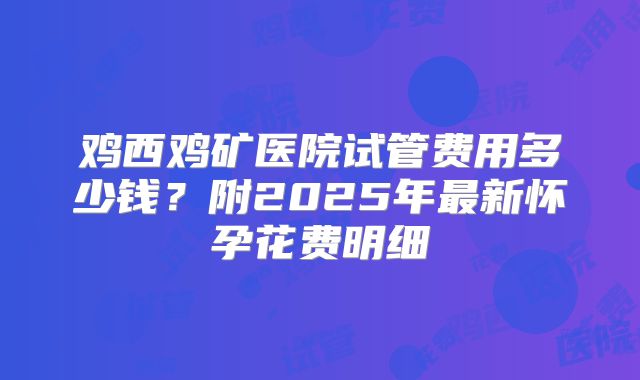 鸡西鸡矿医院试管费用多少钱？附2025年最新怀孕花费明细