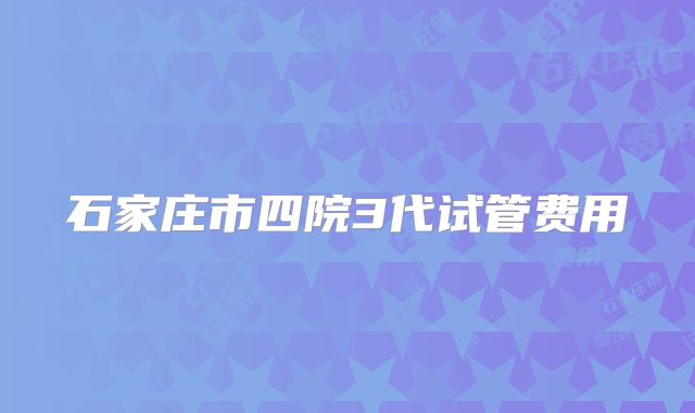 石家庄市四院3代试管费用