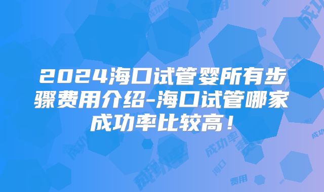 2024海口试管婴所有步骤费用介绍-海口试管哪家成功率比较高！