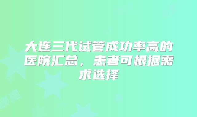 大连三代试管成功率高的医院汇总，患者可根据需求选择