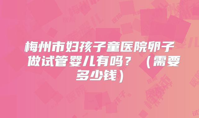 梅州市妇孩子童医院卵子 做试管婴儿有吗？（需要多少钱）