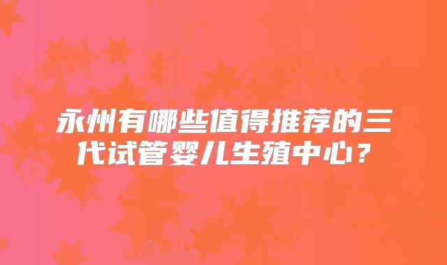 永州有哪些值得推荐的三代试管婴儿生殖中心？