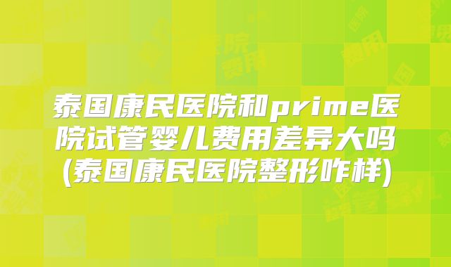泰国康民医院和prime医院试管婴儿费用差异大吗(泰国康民医院整形咋样)