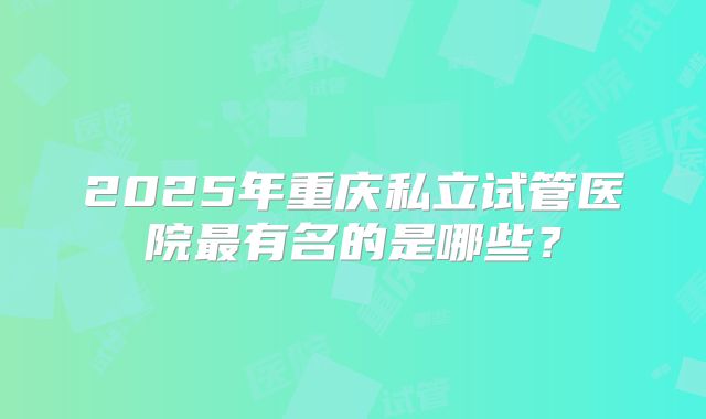 2025年重庆私立试管医院最有名的是哪些？