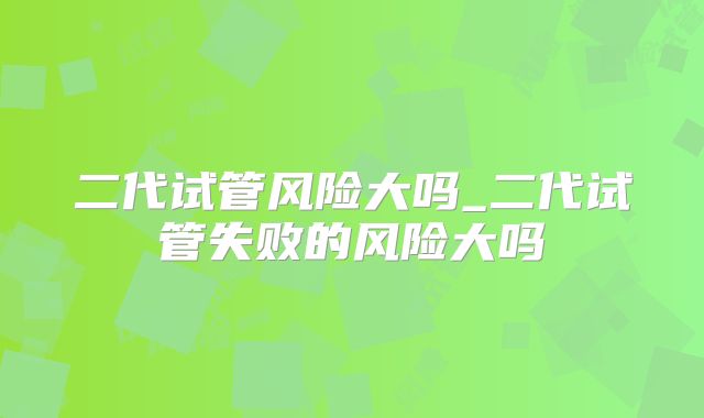 二代试管风险大吗_二代试管失败的风险大吗