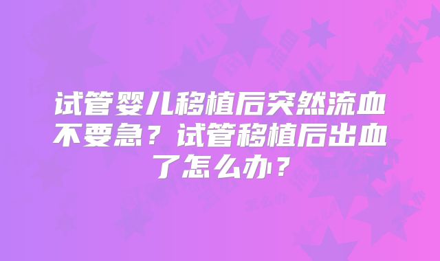 试管婴儿移植后突然流血不要急？试管移植后出血了怎么办？