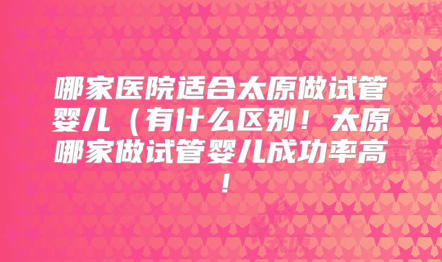 哪家医院适合太原做试管婴儿（有什么区别！太原哪家做试管婴儿成功率高！