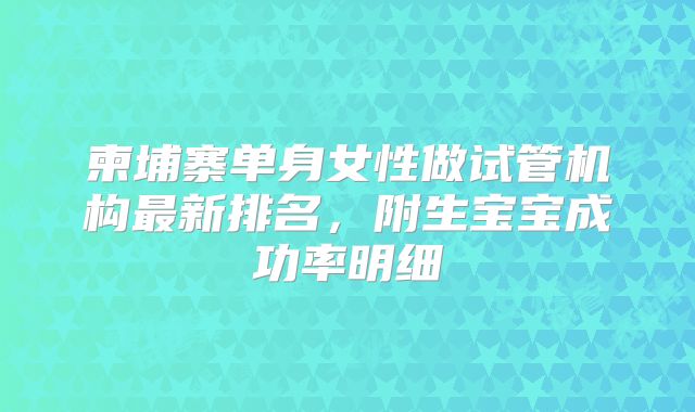 柬埔寨单身女性做试管机构最新排名，附生宝宝成功率明细