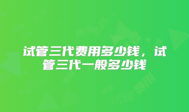 试管三代费用多少钱，试管三代一般多少钱