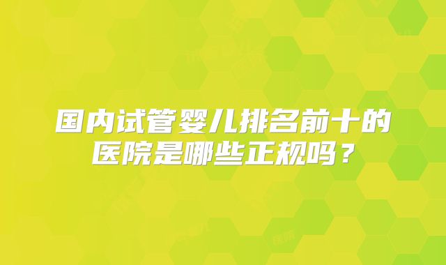 国内试管婴儿排名前十的医院是哪些正规吗?