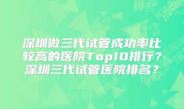 深圳做三代试管成功率比较高的医院Top10排行？深圳三代试管医院排名？