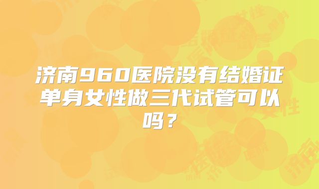济南960医院没有结婚证单身女性做三代试管可以吗？