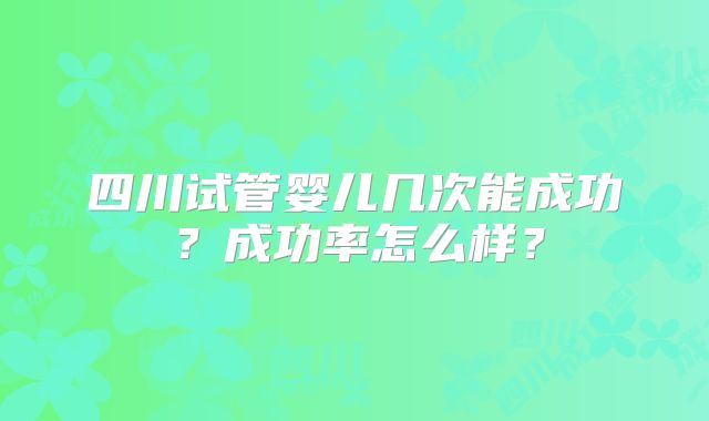 四川试管婴儿几次能成功?成功率怎么样?