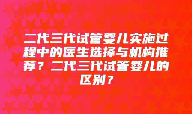 二代三代试管婴儿实施过程中的医生选择与机构推荐？二代三代试管婴儿的区别？