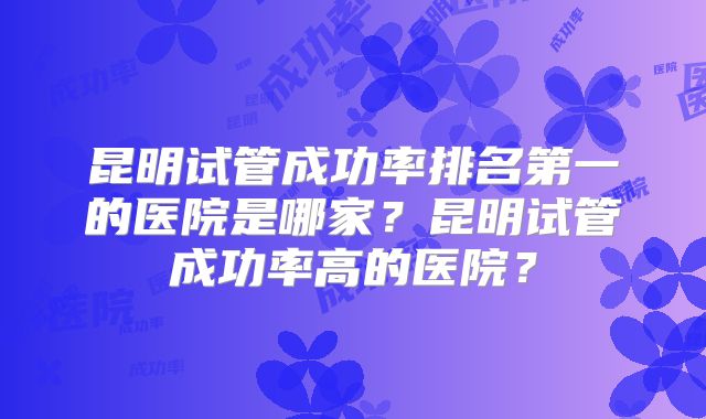 昆明试管成功率排名第一的医院是哪家?昆明试管成功率高的医院?