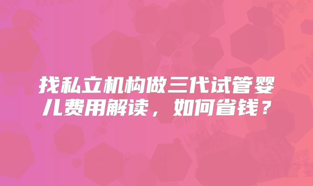 找私立机构做三代试管婴儿费用解读，如何省钱？