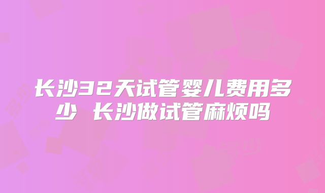 长沙32天试管婴儿费用多少 长沙做试管麻烦吗