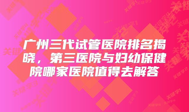 广州三代试管医院排名揭晓，第三医院与妇幼保健院哪家医院值得去解答