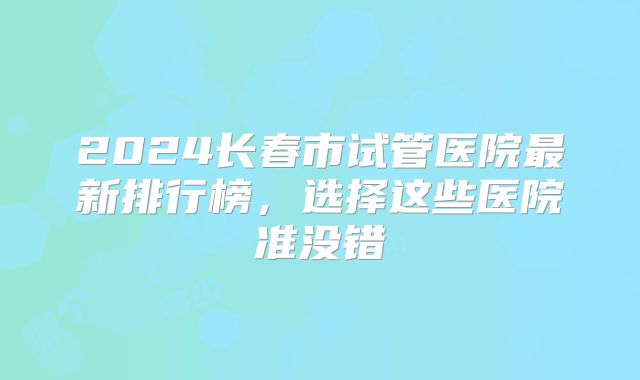 2024长春市试管医院最新排行榜,选择这些医院准没错