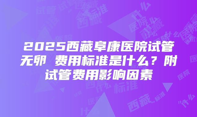 2025西藏阜康医院试管无卵�费用标准是什么？附试管费用影响因素