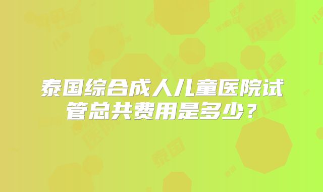 泰国综合成人儿童医院试管总共费用是多少?
