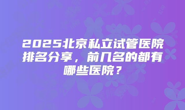 2025北京私立试管医院排名分享,前几名的都有哪些医院?