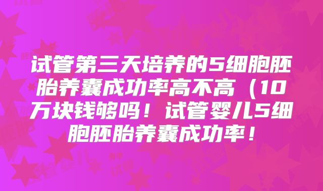 试管第三天培养的5细胞胚胎养囊成功率高不高(10万块钱够吗!试管婴儿5细胞胚胎养囊成功率!