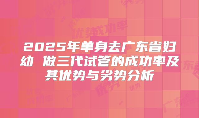 2025年单身去广东省妇幼 做三代试管的成功率及其优势与劣势分析